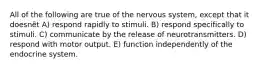 All of the following are true of the nervous system, except that it doesnȇt A) respond rapidly to stimuli. B) respond specifically to stimuli. C) communicate by the release of neurotransmitters. D) respond with motor output. E) function independently of the endocrine system.