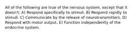 All of the following are true of the nervous system, except that it doesn't: A) Respond specifically to stimuli. B) Respond rapidly to stimuli. C) Communicate by the release of neurotransmitters. D) Respond with motor output. E) Function independently of the endocrine system.