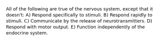 All of the following are true of the nervous system, except that it doesn't: A) Respond specifically to stimuli. B) Respond rapidly to stimuli. C) Communicate by the release of neurotransmitters. D) Respond with motor output. E) Function independently of the endocrine system.