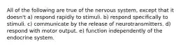 All of the following are true of the nervous system, except that it doesn't a) respond rapidly to stimuli. b) respond specifically to stimuli. c) communicate by the release of neurotransmitters. d) respond with motor output. e) function independently of the endocrine system.