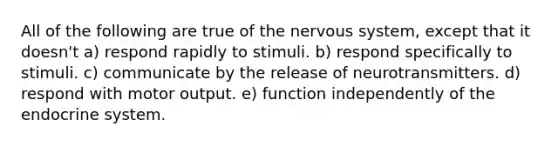 All of the following are true of the nervous system, except that it doesn't a) respond rapidly to stimuli. b) respond specifically to stimuli. c) communicate by the release of neurotransmitters. d) respond with motor output. e) function independently of the endocrine system.