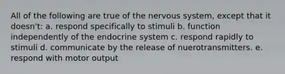 All of the following are true of the nervous system, except that it doesn't: a. respond specifically to stimuli b. function independently of the endocrine system c. respond rapidly to stimuli d. communicate by the release of nuerotransmitters. e. respond with motor output