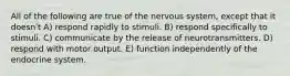 All of the following are true of the nervous system, except that it doesnʹt A) respond rapidly to stimuli. B) respond specifically to stimuli. C) communicate by the release of neurotransmitters. D) respond with motor output. E) function independently of the endocrine system.