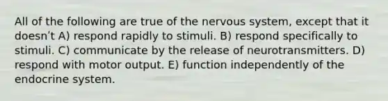 All of the following are true of the <a href='https://www.questionai.com/knowledge/kThdVqrsqy-nervous-system' class='anchor-knowledge'>nervous system</a>, except that it doesnʹt A) respond rapidly to stimuli. B) respond specifically to stimuli. C) communicate by the release of neurotransmitters. D) respond with motor output. E) function independently of the <a href='https://www.questionai.com/knowledge/k97r8ZsIZg-endocrine-system' class='anchor-knowledge'>endocrine system</a>.