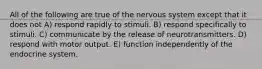 All of the following are true of the nervous system except that it does not A) respond rapidly to stimuli. B) respond specifically to stimuli. C) communicate by the release of neurotransmitters. D) respond with motor output. E) function independently of the endocrine system.