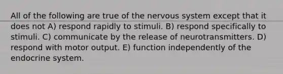 All of the following are true of the nervous system except that it does not A) respond rapidly to stimuli. B) respond specifically to stimuli. C) communicate by the release of neurotransmitters. D) respond with motor output. E) function independently of the endocrine system.