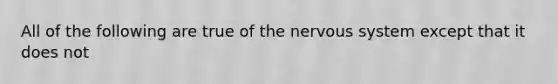 All of the following are true of the nervous system except that it does not