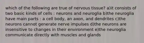 which of the following are true of nervous tissue? a)it consists of two basic kinds of cells : neurons and neuroglia b)the neuroglia have main parts : a cell body, an axon, and dendrites c)the neurons cannot generate nerve impulses d)the neurons are insensitive to changes in their environment e)the neuroglia communicate directly with muscles and glands