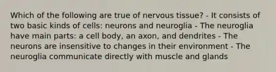 Which of the following are true of <a href='https://www.questionai.com/knowledge/kqA5Ws88nP-nervous-tissue' class='anchor-knowledge'>nervous tissue</a>? - It consists of two basic kinds of cells: neurons and neuroglia - The neuroglia have main parts: a cell body, an axon, and dendrites - The neurons are insensitive to changes in their environment - The neuroglia communicate directly with muscle and glands