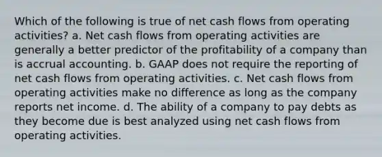 Which of the following is true of net cash flows from operating activities? a. Net cash flows from operating activities are generally a better predictor of the profitability of a company than is accrual accounting. b. GAAP does not require the reporting of net cash flows from operating activities. c. Net cash flows from operating activities make no difference as long as the company reports net income. d. The ability of a company to pay debts as they become due is best analyzed using net cash flows from operating activities.