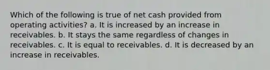 Which of the following is true of net cash provided from operating activities? a. It is increased by an increase in receivables. b. It stays the same regardless of changes in receivables. c. It is equal to receivables. d. It is decreased by an increase in receivables.