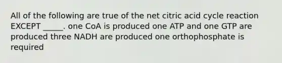 All of the following are true of the net citric acid cycle reaction EXCEPT _____. one CoA is produced one ATP and one GTP are produced three NADH are produced one orthophosphate is required