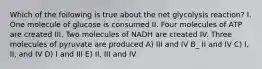 Which of the following is true about the net glycolysis reaction? I. One molecule of glucose is consumed II. Four molecules of ATP are created III. Two molecules of NADH are created IV. Three molecules of pyruvate are produced A) III and IV B_ II and IV C) I, II, and IV D) I and III E) II, III and IV