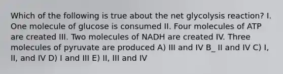 Which of the following is true about the net glycolysis reaction? I. One molecule of glucose is consumed II. Four molecules of ATP are created III. Two molecules of NADH are created IV. Three molecules of pyruvate are produced A) III and IV B_ II and IV C) I, II, and IV D) I and III E) II, III and IV