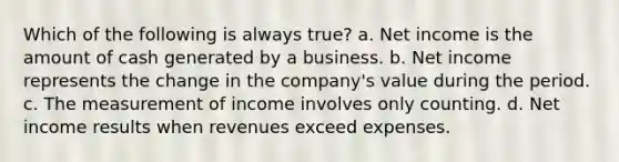 Which of the following is always true? a. Net income is the amount of cash generated by a business. b. Net income represents the change in the company's value during the period. c. The measurement of income involves only counting. d. Net income results when revenues exceed expenses.