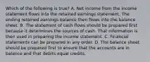 Which of the following is true? A. Net income from the income statement flows into the retained earnings statement. The ending retained earnings balance then flows into the balance sheet. B. The statement of cash flows should be prepared first because it determines the sources of cash. That information is then used in preparing the income statement. C. Financial statements can be prepared in any order. D. The balance sheet should be prepared first to ensure that the accounts are in balance and that debits equal credits.