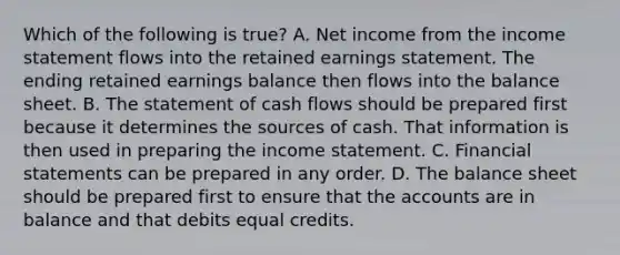 Which of the following is true? A. Net income from the income statement flows into the retained earnings statement. The ending retained earnings balance then flows into the balance sheet. B. The statement of cash flows should be prepared first because it determines the sources of cash. That information is then used in preparing the income statement. C. Financial statements can be prepared in any order. D. The balance sheet should be prepared first to ensure that the accounts are in balance and that debits equal credits.