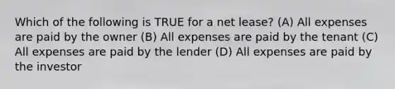 Which of the following is TRUE for a net lease? (A) All expenses are paid by the owner (B) All expenses are paid by the tenant (C) All expenses are paid by the lender (D) All expenses are paid by the investor