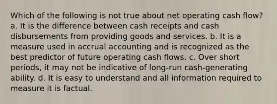 Which of the following is not true about net operating cash flow? a. It is the difference between cash receipts and cash disbursements from providing goods and services. b. It is a measure used in accrual accounting and is recognized as the best predictor of future operating cash flows. c. Over short periods, it may not be indicative of long-run cash-generating ability. d. It is easy to understand and all information required to measure it is factual.