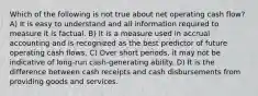 Which of the following is not true about net operating cash flow? A) It is easy to understand and all information required to measure it is factual. B) It is a measure used in accrual accounting and is recognized as the best predictor of future operating cash flows. C) Over short periods, it may not be indicative of long-run cash-generating ability. D) It is the difference between cash receipts and cash disbursements from providing goods and services.