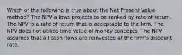 Which of the following is true about the Net Present Value method? The NPV allows projects to be ranked by rate of return. The NPV is a rate of return that is acceptable to the firm. The NPV does not utilize time value of money concepts. The NPV assumes that all cash flows are reinvested at the firm's discount rate.