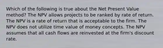 Which of the following is true about the Net Present Value method? The NPV allows projects to be ranked by rate of return. The NPV is a rate of return that is acceptable to the firm. The NPV does not utilize time value of money concepts. The NPV assumes that all cash flows are reinvested at the firm's discount rate.