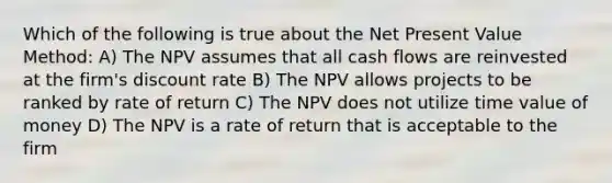 Which of the following is true about the Net Present Value Method: A) The NPV assumes that all cash flows are reinvested at the firm's discount rate B) The NPV allows projects to be ranked by rate of return C) The NPV does not utilize time value of money D) The NPV is a rate of return that is acceptable to the firm