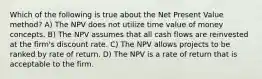 Which of the following is true about the Net Present Value method? A) The NPV does not utilize time value of money concepts. B) The NPV assumes that all cash flows are reinvested at the firm's discount rate. C) The NPV allows projects to be ranked by rate of return. D) The NPV is a rate of return that is acceptable to the firm.