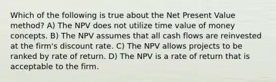 Which of the following is true about the Net Present Value method? A) The NPV does not utilize time value of money concepts. B) The NPV assumes that all cash flows are reinvested at the firm's discount rate. C) The NPV allows projects to be ranked by rate of return. D) The NPV is a rate of return that is acceptable to the firm.