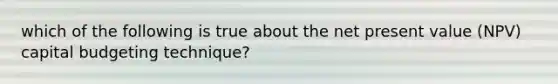 which of the following is true about the net present value (NPV) capital budgeting technique?