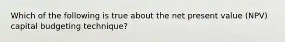 Which of the following is true about the net present value (NPV) capital budgeting technique?