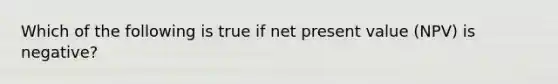 Which of the following is true if net present value (NPV) is negative?