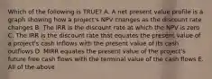 Which of the following is TRUE? A. A net present value profile is a graph showing how a project's NPV changes as the discount rate changes B. The IRR is the discount rate at which the NPV is zero C. The IRR is the discount rate that equates the present value of a project's cash inflows with the present value of its cash outflows D. MIRR equates the present value of the project's future free cash flows with the terminal value of the cash flows E. All of the above