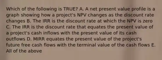 Which of the following is TRUE? A. A net present value profile is a graph showing how a project's NPV changes as the discount rate changes B. The IRR is the discount rate at which the NPV is zero C. The IRR is the discount rate that equates the present value of a project's cash inflows with the present value of its cash outflows D. MIRR equates the present value of the project's future free cash flows with the terminal value of the cash flows E. All of the above