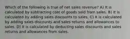 Which of the following is true of net sales revenue? A) It is calculated by subtracting cost of goods sold from sales. B) It is calculated by adding sales discounts to sales. C) It is calculated by adding sales discounts and sales returns and allowances to sales. D) It is calculated by deducting sales discounts and sales returns and allowances from sales.