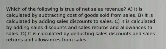 Which of the following is true of net sales revenue? A) It is calculated by subtracting cost of goods sold from sales. B) It is calculated by adding sales discounts to sales. C) It is calculated by adding sales discounts and sales returns and allowances to sales. D) It is calculated by deducting sales discounts and sales returns and allowances from sales.