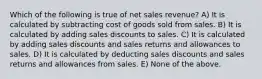 Which of the following is true of net sales revenue? A) It is calculated by subtracting cost of goods sold from sales. B) It is calculated by adding sales discounts to sales. C) It is calculated by adding sales discounts and sales returns and allowances to sales. D) It is calculated by deducting sales discounts and sales returns and allowances from sales. E) None of the above.