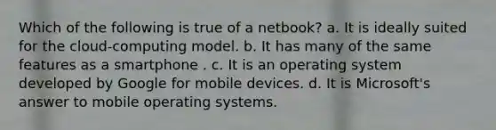 Which of the following is true of a netbook? a. It is ideally suited for the cloud-computing model. b. It has many of the same features as a smartphone . c. It is an operating system developed by Google for mobile devices. d. It is Microsoft's answer to mobile operating systems.