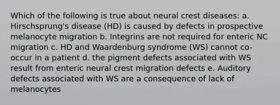 Which of the following is true about neural crest diseases: a. Hirschsprung's disease (HD) is caused by defects in prospective melanocyte migration b. Integrins are not required for enteric NC migration c. HD and Waardenburg syndrome (WS) cannot co-occur in a patient d. the pigment defects associated with WS result from enteric neural crest migration defects e. Auditory defects associated with WS are a consequence of lack of melanocytes