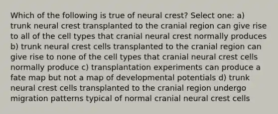 Which of the following is true of neural crest? Select one: a) trunk neural crest transplanted to the cranial region can give rise to all of the cell types that cranial neural crest normally produces b) trunk neural crest cells transplanted to the cranial region can give rise to none of the cell types that cranial neural crest cells normally produce c) transplantation experiments can produce a fate map but not a map of developmental potentials d) trunk neural crest cells transplanted to the cranial region undergo migration patterns typical of normal cranial neural crest cells