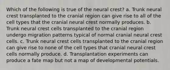 Which of the following is true of the neural crest? a. Trunk neural crest transplanted to the cranial region can give rise to all of the cell types that the cranial neural crest normally produces. b. Trunk neural crest cells transplanted to the cranial region undergo migration patterns typical of normal cranial neural crest cells. c. Trunk neural crest cells transplanted to the cranial region can give rise to none of the cell types that cranial neural crest cells normally produce. d. Transplantation experiments can produce a fate map but not a map of developmental potentials.