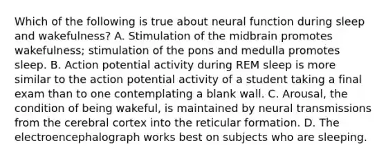 Which of the following is true about neural function during sleep and wakefulness? A. Stimulation of the midbrain promotes wakefulness; stimulation of the pons and medulla promotes sleep. B. Action potential activity during REM sleep is more similar to the action potential activity of a student taking a final exam than to one contemplating a blank wall. C. Arousal, the condition of being wakeful, is maintained by neural transmissions from the cerebral cortex into the reticular formation. D. The electroencephalograph works best on subjects who are sleeping.