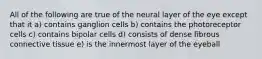 All of the following are true of the neural layer of the eye except that it a) contains ganglion cells b) contains the photoreceptor cells c) contains bipolar cells d) consists of dense fibrous connective tissue e) is the innermost layer of the eyeball