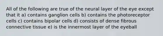 All of the following are true of the neural layer of the eye except that it a) contains ganglion cells b) contains the photoreceptor cells c) contains bipolar cells d) consists of dense fibrous connective tissue e) is the innermost layer of the eyeball