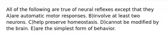 All of the following are true of neural reflexes except that they A)are automatic motor responses. B)involve at least two neurons. C)help preserve homeostasis. D)cannot be modified by the brain. E)are the simplest form of behavior.