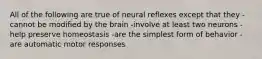 All of the following are true of neural reflexes except that they -cannot be modified by the brain -involve at least two neurons -help preserve homeostasis -are the simplest form of behavior -are automatic motor responses