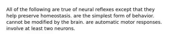 All of the following are true of neural reflexes except that they help preserve homeostasis. are the simplest form of behavior. cannot be modified by the brain. are automatic motor responses. involve at least two neurons.