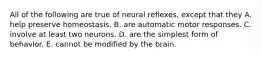 All of the following are true of neural reflexes, except that they A. help preserve homeostasis. B. are automatic motor responses. C. involve at least two neurons. D. are the simplest form of behavior. E. cannot be modified by the brain.