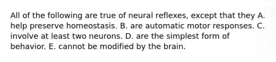 All of the following are true of neural reflexes, except that they A. help preserve homeostasis. B. are automatic motor responses. C. involve at least two neurons. D. are the simplest form of behavior. E. cannot be modified by the brain.