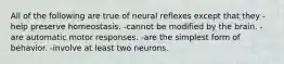 All of the following are true of neural reflexes except that they -help preserve homeostasis. -cannot be modified by the brain. -are automatic motor responses. -are the simplest form of behavior. -involve at least two neurons.